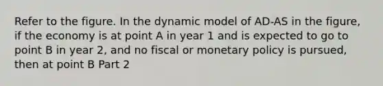 Refer to the figure. In the dynamic model of AD-AS in the​ figure, if the economy is at point A in year 1 and is expected to go to point B in year​ 2, and no fiscal or monetary policy is​ pursued, then at point B Part 2