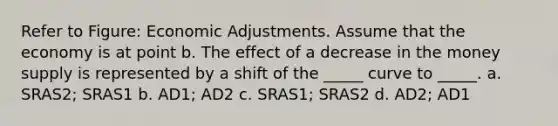 Refer to Figure: Economic Adjustments. Assume that the economy is at point b. The effect of a decrease in the money supply is represented by a shift of the _____ curve to _____. a. SRAS2; SRAS1 b. AD1; AD2 c. SRAS1; SRAS2 d. AD2; AD1