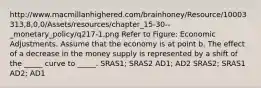 http://www.macmillanhighered.com/brainhoney/Resource/10003313,8,0,0/Assets/resources/chapter_15-30--_monetary_policy/q217-1.png Refer to Figure: Economic Adjustments. Assume that the economy is at point b. The effect of a decrease in the money supply is represented by a shift of the _____ curve to _____. SRAS1; SRAS2 AD1; AD2 SRAS2; SRAS1 AD2; AD1