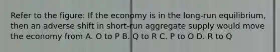 Refer to the figure: If the economy is in the long-run equilibrium, then an adverse shift in short-run aggregate supply would move the economy from A. O to P B. Q to R C. P to O D. R to Q