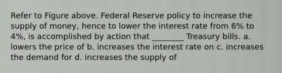 Refer to Figure above. Federal Reserve policy to increase the supply of money, hence to lower the interest rate from 6% to 4%, is accomplished by action that ________ Treasury bills. a. lowers the price of b. increases the interest rate on c. increases the demand for d. increases the supply of