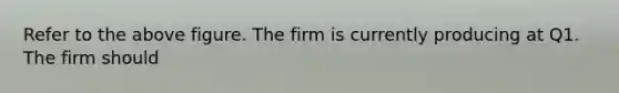 Refer to the above figure. The firm is currently producing at Q1. The firm should