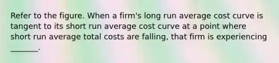 Refer to the figure. When a firm's long run average cost curve is tangent to its short run average cost curve at a point where short run average total costs are falling, that firm is experiencing _______.