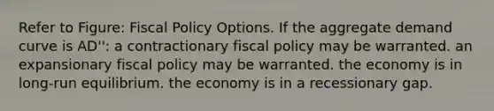 Refer to Figure: Fiscal Policy Options. If the aggregate demand curve is AD'': a contractionary fiscal policy may be warranted. an expansionary fiscal policy may be warranted. the economy is in long-run equilibrium. the economy is in a recessionary gap.