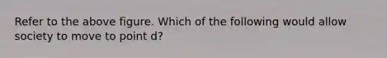 Refer to the above figure. Which of the following would allow society to move to point d?