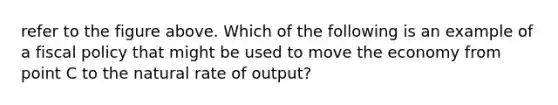 refer to the figure above. Which of the following is an example of a <a href='https://www.questionai.com/knowledge/kPTgdbKdvz-fiscal-policy' class='anchor-knowledge'>fiscal policy</a> that might be used to move the economy from point C to the natural rate of output?