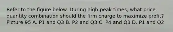 Refer to the figure below. During high-peak times, what price-quantity combination should the firm charge to maximize profit? Picture 95 A. P1 and Q3 B. P2 and Q3 C. P4 and Q3 D. P1 and Q2