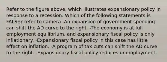 Refer to the figure above, which illustrates expansionary policy in response to a recession. Which of the following statements is FALSE? refer to camera -An expansion of government spending can shift the AD curve to the right. -The economy is at full employment equilibrium, and expansionary fiscal policy is only inflationary. -Expansionary fiscal policy in this case has little effect on inflation. -A program of tax cuts can shift the AD curve to the right. -Expansionary fiscal policy reduces unemployment.