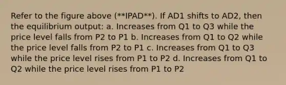 Refer to the figure above (**IPAD**). If AD1 shifts to AD2, then the equilibrium output: a. Increases from Q1 to Q3 while the price level falls from P2 to P1 b. Increases from Q1 to Q2 while the price level falls from P2 to P1 c. Increases from Q1 to Q3 while the price level rises from P1 to P2 d. Increases from Q1 to Q2 while the price level rises from P1 to P2