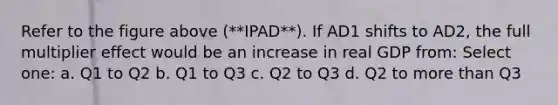 Refer to the figure above (**IPAD**). If AD1 shifts to AD2, the full multiplier effect would be an increase in real GDP from: Select one: a. Q1 to Q2 b. Q1 to Q3 c. Q2 to Q3 d. Q2 to more than Q3