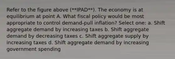 Refer to the figure above (**IPAD**). The economy is at equilibrium at point A. What fiscal policy would be most appropriate to control demand-pull inflation? Select one: a. Shift aggregate demand by increasing taxes b. Shift aggregate demand by decreasing taxes c. Shift aggregate supply by increasing taxes d. Shift aggregate demand by increasing government spending