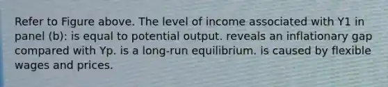 Refer to Figure above. The level of income associated with Y1 in panel (b): is equal to potential output. reveals an inflationary gap compared with Yp. is a long-run equilibrium. is caused by flexible wages and prices.