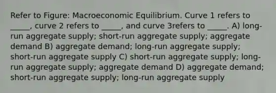 Refer to Figure: Macroeconomic Equilibrium. Curve 1 refers to _____, curve 2 refers to _____, and curve 3refers to _____. A) long-run aggregate supply; short-run aggregate supply; aggregate demand B) aggregate demand; long-run aggregate supply; short-run aggregate supply C) short-run aggregate supply; long-run aggregate supply; aggregate demand D) aggregate demand; short-run aggregate supply; long-run aggregate supply