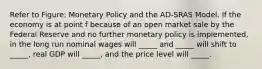 Refer to Figure: Monetary Policy and the AD-SRAS Model. If the economy is at point f because of an open market sale by the Federal Reserve and no further monetary policy is implemented, in the long run nominal wages will _____ and _____ will shift to _____, real GDP will _____, and the price level will _____.