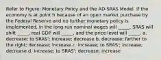 Refer to Figure: Monetary Policy and the AD-SRAS Model. If the economy is at point h because of an open market purchase by the Federal Reserve and no further monetary policy is implemented, in the long run nominal wages will _____, SRAS will shift _____, real GDP will _____, and the price level will _____. a. decrease; to SRAS'; increase; decrease b. decrease; farther to the right; decrease; increase c. increase; to SRAS'; increase; decrease d. increase; to SRAS'; decrease; increase