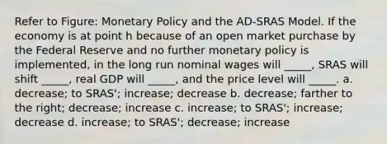 Refer to Figure: Monetary Policy and the AD-SRAS Model. If the economy is at point h because of an open market purchase by the Federal Reserve and no further monetary policy is implemented, in the long run nominal wages will _____, SRAS will shift _____, real GDP will _____, and the price level will _____. a. decrease; to SRAS'; increase; decrease b. decrease; farther to the right; decrease; increase c. increase; to SRAS'; increase; decrease d. increase; to SRAS'; decrease; increase