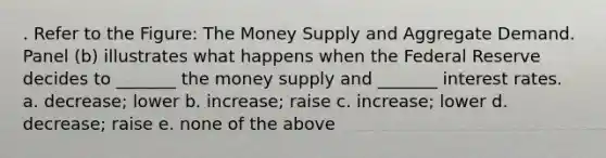 . Refer to the Figure: The Money Supply and Aggregate Demand. Panel (b) illustrates what happens when the Federal Reserve decides to _______ the money supply and _______ interest rates. a. decrease; lower b. increase; raise c. increase; lower d. decrease; raise e. none of the above