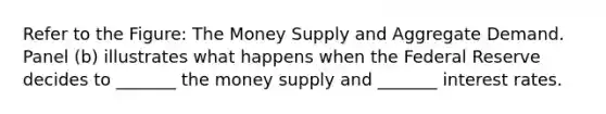 Refer to the Figure: The Money Supply and Aggregate Demand. Panel (b) illustrates what happens when the Federal Reserve decides to _______ the money supply and _______ interest rates.