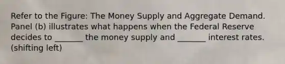 Refer to the Figure: The Money Supply and Aggregate Demand. Panel (b) illustrates what happens when the Federal Reserve decides to _______ the money supply and _______ interest rates. (shifting left)