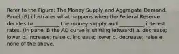 Refer to the Figure: The Money Supply and Aggregate Demand. Panel (B) illustrates what happens when the Federal Reserve decides to __________ the money supply and __________ interest rates. (in panel B the AD curve is shifting leftward) a. decrease; lower b. increase; raise c. increase; lower d. decrease; raise e. none of the above.