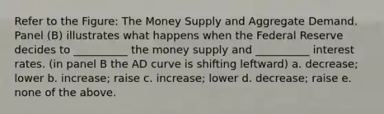 Refer to the Figure: The Money Supply and Aggregate Demand. Panel (B) illustrates what happens when the Federal Reserve decides to __________ the money supply and __________ interest rates. (in panel B the AD curve is shifting leftward) a. decrease; lower b. increase; raise c. increase; lower d. decrease; raise e. none of the above.