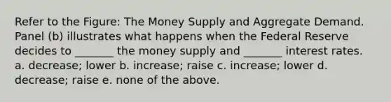 Refer to the Figure: The Money Supply and Aggregate Demand. Panel (b) illustrates what happens when the Federal Reserve decides to _______ the money supply and _______ interest rates. a. decrease; lower b. increase; raise c. increase; lower d. decrease; raise e. none of the above.