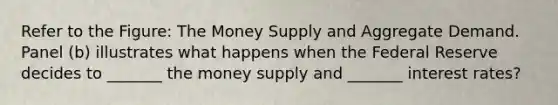 Refer to the Figure: The Money Supply and Aggregate Demand. Panel (b) illustrates what happens when the Federal Reserve decides to _______ the money supply and _______ interest rates?