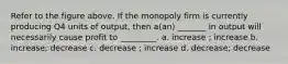 Refer to the figure above. If the monopoly firm is currently producing Q4 units of output, then a(an) _______ in output will necessarily cause profit to _________. a. increase ; increase b. increase; decrease c. decrease ; increase d. decrease; decrease