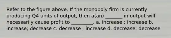 Refer to the figure above. If the monopoly firm is currently producing Q4 units of output, then a(an) _______ in output will necessarily cause profit to _________. a. increase ; increase b. increase; decrease c. decrease ; increase d. decrease; decrease