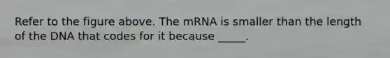 Refer to the figure above. The mRNA is smaller than the length of the DNA that codes for it because _____.