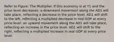 Refer to Figure: The Multiplier. If this economy is at Y1 and the price level decreases: a downward movement along the AD1 will take place, reflecting a decrease in the price level. AD1 will shift to the left, reflecting a multiplied decrease in real GDP at every price level. an upward movement along the AD1 will take place, reflecting an increase in the price level. AD1 will shift to the right, reflecting a multiplied increase in real GDP at every price level.