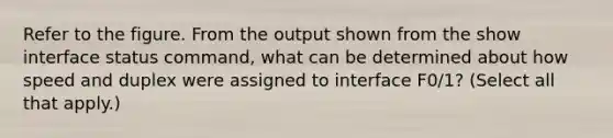 Refer to the figure. From the output shown from the show interface status command, what can be determined about how speed and duplex were assigned to interface F0/1? (Select all that apply.)