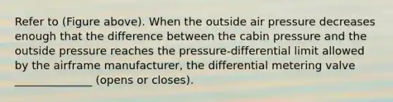 Refer to (Figure above). When the outside air pressure decreases enough that the difference between the cabin pressure and the outside pressure reaches the pressure-differential limit allowed by the airframe manufacturer, the differential metering valve ______________ (opens or closes).