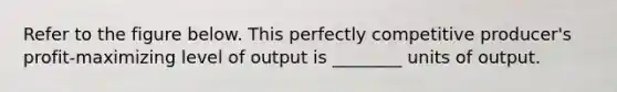 Refer to the figure below. This perfectly competitive producer's profit-maximizing level of output is ________ units of output.