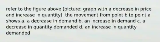 refer to the figure above (picture: graph with a decrease in price and increase in quantity). the movement from point b to point a shows a. a decrease in demand b. an increase in demand c. a decrease in quantity demanded d. an increase in quantity demanded