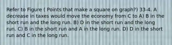 Refer to Figure ( Points that make a square on graph?) 33-4. A decrease in taxes would move the economy from C to A) B in the short run and the long run. B) D in the short run and the long run. C) B in the short run and A in the long run. D) D in the short run and C in the long run.