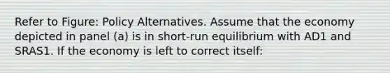 Refer to Figure: Policy Alternatives. Assume that the economy depicted in panel (a) is in short-run equilibrium with AD1 and SRAS1. If the economy is left to correct itself: