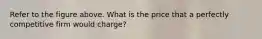 Refer to the figure above. What is the price that a perfectly competitive firm would charge?