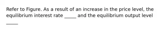 Refer to Figure. As a result of an increase in the price level, the equilibrium interest rate _____ and the equilibrium output level _____