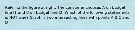 Refer to the figure at right. The consumer chooses A on budget line I1 and B on budget line I2. Which of the following statements is NOT​ true? Graph is two intersecting lines with points A B C and D