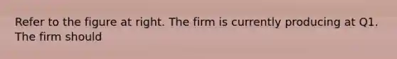 Refer to the figure at right. The firm is currently producing at Q1. The firm should