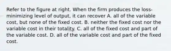 Refer to the figure at right. When the firm produces the​ loss-minimizing level of​ output, it can recover A. all of the variable​ cost, but none of the fixed cost. B. neither the fixed cost nor the variable cost in their totality. C. all of the fixed cost and part of the variable cost. D. all of the variable cost and part of the fixed cost.