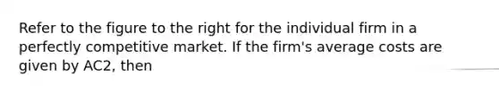 Refer to the figure to the right for the individual firm in a perfectly competitive market. If the​ firm's average costs are given by AC2​, then