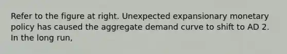 Refer to the figure at right. Unexpected expansionary monetary policy has caused the aggregate demand curve to shift to AD 2. In the long run​,