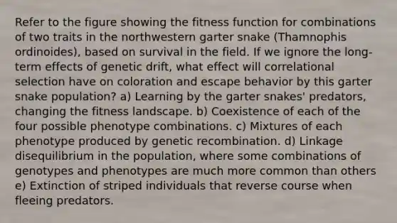 Refer to the figure showing the fitness function for combinations of two traits in the northwestern garter snake (Thamnophis ordinoides), based on survival in the field. If we ignore the long-term effects of genetic drift, what effect will correlational selection have on coloration and escape behavior by this garter snake population? a) Learning by the garter snakes' predators, changing the fitness landscape. b) Coexistence of each of the four possible phenotype combinations. c) Mixtures of each phenotype produced by genetic recombination. d) Linkage disequilibrium in the population, where some combinations of genotypes and phenotypes are much more common than others e) Extinction of striped individuals that reverse course when fleeing predators.