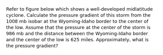 Refer to figure below which shows a well-developed midlatitude cyclone. Calculate the pressure gradient of this storm from the 1008 mb isobar at the Wyoming-Idaho border to the center of the low. Assume that the pressure at the center of the storm is 986 mb and the distance between the Wyoming-Idaho border and the center of the low is 625 miles. Approximately, what is the pressure gradient?