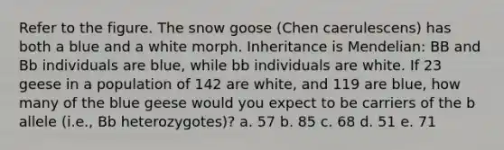 Refer to the figure. The snow goose (Chen caerulescens) has both a blue and a white morph. Inheritance is Mendelian: BB and Bb individuals are blue, while bb individuals are white. If 23 geese in a population of 142 are white, and 119 are blue, how many of the blue geese would you expect to be carriers of the b allele (i.e., Bb heterozygotes)? a. 57 b. 85 c. 68 d. 51 e. 71