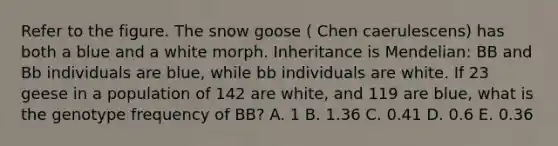 Refer to the figure. The snow goose ( Chen caerulescens) has both a blue and a white morph. Inheritance is Mendelian: BB and Bb individuals are blue, while bb individuals are white. If 23 geese in a population of 142 are white, and 119 are blue, what is the genotype frequency of BB? A. 1 B. 1.36 C. 0.41 D. 0.6 E. 0.36