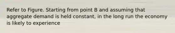 Refer to Figure. Starting from point B and assuming that aggregate demand is held constant, in the long run the economy is likely to experience