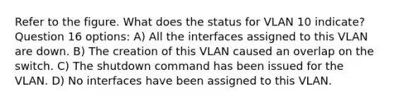 Refer to the figure. What does the status for VLAN 10 indicate? Question 16 options: A) All the interfaces assigned to this VLAN are down. B) The creation of this VLAN caused an overlap on the switch. C) The shutdown command has been issued for the VLAN. D) No interfaces have been assigned to this VLAN.